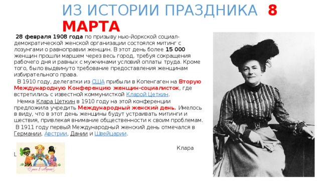 ИЗ ИСТОРИИ ПРАЗДНИКА 8 МАРТА  28 февраля 1908 года по призыву нью-йоркской социал-демократической женской организации состоялся митинг с лозунгами о равноправии женщин. В этот день более 15 000 женщин прошли маршем через весь город, требуя сокращения рабочего дня и равных c мужчинами условий оплаты труда. Кроме того, было выдвинуто требование предоставления женщинам избирательного права.  В 1910 году, делегатки из США прибыли в Копенгаген на Вторую Международную Конференцию женщин-социалисток , где встретились с известной коммунисткой Кларой Цеткин .  Немка Клара Цеткин в 1910 году на этой конференции предложила учредить Международный женский день. Имелось в виду, что в этот день женщины будут устраивать митинги и шествия, привлекая внимание общественности к своим проблемам.  В 1911 году первый Международный женский день отмечался в Германии , Австрии , Дании и Швейцарии .  Клара Цеткин. 