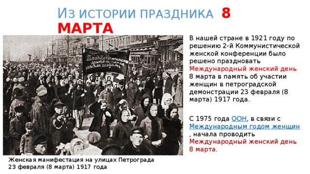 И З ИСТОРИИ ПРАЗДНИКА 8 МАРТА В нашей стране в 1921 году по решению 2-й Коммунистической женской конференции было решено праздновать Международный женский день 8 марта в память об участии женщин в петроградской демонстрации 23 февраля (8 марта) 1917 года. С 1975 года ООН , в связи с Международным годом женщин , начала проводить Международный женский день  8 марта . Женская манифестация на улицах Петрограда 23 февраля (8 марта) 1917 года 