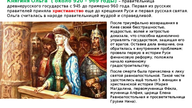 Княгиня Ольга ( около 920 – 969 годы) – правительница древнерусского государства с 945 до примерно 960 года. Первая из русских правителей приняла христианство еще до крещения Руси и первая русская святая. Ольга считалась в народе правительницей мудрой и справедливой.   После триумфально возвращения в Киев своей бесстрашностью, мудростью, волей и хитростью доказала, что способна единолично управлять государством, защищая его от врагов. Оставив дела внешние, она обратилась к внутренним проблемам: провела первую в истории Руси финансовую реформу, положила начало каменному градостроительству. После смерти была причислена к лику святой равноапостольной. Такой чести удостоились ещё только 5 женщин в христианской истории (Мария Магдалина, первомученица Фёкла, мученица Апфия, царица Елена Равноапостольная и просветительница Грузии Нина). 