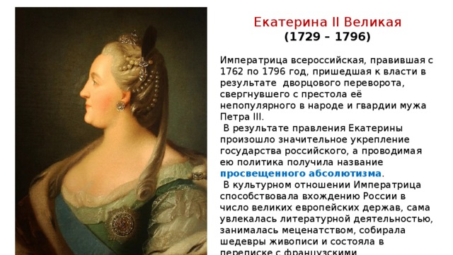 Екатерина II Великая (1729 – 1796)  Императрица всероссийская, правившая с 1762 по 1796 год, пришедшая к власти в результате дворцового переворота, свергнувшего с престола её непопулярного в народе и гвардии мужа Петра III.  В результате правления Екатерины произошло значительное укрепление государства российского, а проводимая ею политика получила название просвещенного абсолютизма .  В культурном отношении Императрица способствовала вхождению России в число великих европейских держав, сама увлекалась литературной деятельностью, занималась меценатством, собирала шедевры живописи и состояла в переписке с французскими просветителями. При ней были весьма расширены границы империи: присоединены Новороссия, Крым, отчасти Кавказ, а также разделы Речи Посполитой. 