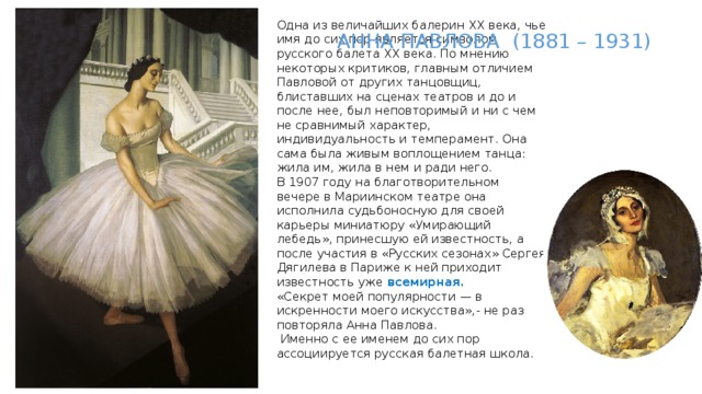 Одна из величайших балерин XX века, чье имя до сих пор является символом русского балета XX века. По мнению некоторых критиков, главным отличием Павловой от других танцовщиц, блиставших на сценах театров и до и после нее, был неповторимый и ни с чем не сравнимый характер, индивидуальность и темперамент. Она сама была живым воплощением танца: жила им, жила в нем и ради него.  В 1907 году на благотворительном вечере в Мариинском театре она исполнила судьбоносную для своей карьеры миниатюру «Умирающий лебедь», принесшую ей известность, а после участия в «Русских сезонах» Сергея Дягилева в Париже к ней приходит известность уже всемирная.   «Секрет моей популярности — в искренности моего искусства»,- не раз повторяла Анна Павлова.  Именно с ее именем до сих пор ассоциируется русская балетная школа.   АННА ПАВЛОВА (1881 – 1931) 