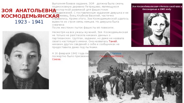 Выполняя боевое задание, ЗОЯ должна была сжечь подмосковную деревню Петрищево, являющуюся транспортной развязкой для фашистских передвижений. С поставленным заданием девушка и ее сослуживец, боец Клубков Василий, частично справились. Кроме этого, Зое Космодемьянской удалось вывести из строя связь немцев. Но девушка была схвачена  После жестоких пыток фашисты её повесили. Несмотря на все ужасы мучений, Зоя Космодемьянская не только не разгласила никаких данных о партизанских группах, задании, но даже не назвала своего настоящего имени. Она назвалась Таней , никаких других сведений о себе и сообщниках не предоставила даже под пытками.   А 16 февраля 1942 года личным приказом Сталина ей посмертно было присвоено звание Героя Советского Союза .    ЗОЯ АНАТОЛЬЕВНА  КОСМОДЕМЬЯНСКАЯ   1923 - 1941 