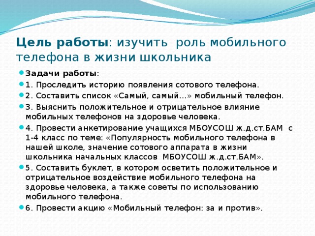 Цель работы : изучить роль мобильного телефона в жизни школьника Задачи работы : 1. Проследить историю появления сотового телефона. 2. Составить список «Самый, самый…» мобильный телефон. 3. Выяснить положительное и отрицательное влияние мобильных телефонов на здоровье человека. 4. Провести анкетирование учащихся МБОУСОШ ж.д.ст.БАМ с 1-4 класс по теме: «Популярность мобильного телефона в нашей школе, значение сотового аппарата в жизни школьника начальных классов МБОУСОШ ж.д.ст.БАМ». 5. Составить буклет, в котором осветить положительное и отрицательное воздействие мобильного телефона на здоровье человека, а также советы по использованию мобильного телефона. 6. Провести акцию «Мобильный телефон: за и против».  