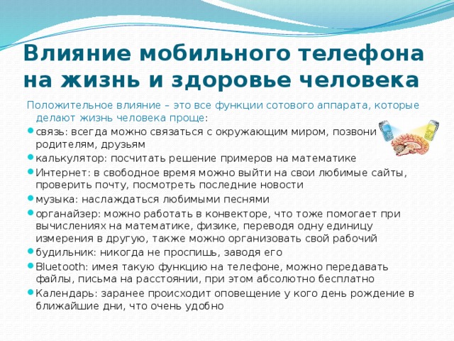 Влияние мобильного телефона на жизнь и здоровье человека Положительное влияние – это все функции сотового аппарата, которые делают жизнь человека проще : связь: всегда можно связаться с окружающим миром, позвонить родителям, друзьям калькулятор: посчитать решение примеров на математике Интернет: в свободное время можно выйти на свои любимые сайты, проверить почту, посмотреть последние новости музыка: наслаждаться любимыми песнями органайзер: можно работать в конвекторе, что тоже помогает при вычислениях на математике, физике, переводя одну единицу измерения в другую, также можно организовать свой рабочий будильник: никогда не проспишь, заводя его Bluetooth: имея такую функцию на телефоне, можно передавать файлы, письма на расстоянии, при этом абсолютно бесплатно Календарь: заранее происходит оповещение у кого день рождение в ближайшие дни, что очень удобно  