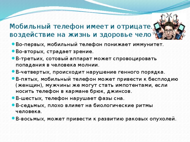 Мобильный телефон имеет и отрицательное воздействие на жизнь и здоровье человека Во-первых, мобильный телефон понижает иммунитет. Во-вторых, страдает зрение. В-третьих, сотовый аппарат может спровоцировать попадания в человека молнии. В-четвертых, происходит нарушение генного порядка. В-пятых, мобильный телефон может привести к бесплодию (женщин), мужчины же могут стать импотентами, если носить телефон в кармане брюк, джинсов. В-шестых, телефон нарушает фазы сна. В-седьмых, плохо влияет на биологические ритмы человека. В-восьмых, может привести к развитию раковых опухолей.  