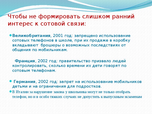 Чтобы не формировать слишком ранний интерес к сотовой связи:   Великобритания , 2001 год: запрещено использование сотовых телефонов в школе, при их продаже в коробку вкладывают брошюры о возможных последствиях от общения по мобильникам.  Франция , 2002 год: правительство призвало людей контролировать, сколько времени их дети говорят по сотовым телефонам.  Германия , 2002 год: запрет на использование мобильников детьми и на ограничения для подростков. В Италии за нарушение закона у школьника могут не только отобрать телефон, но и в особо тяжких случаях не допустить к выпускным экзаменам  