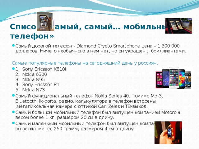 Список «Самый, самый… мобильный телефон» Самый дорогой телефон - Diamond Crypto Smartphone цена – 1 300 000 долларов. Ничего необычного в нем нет, но он украшен… бриллиантами. Самые популярные телефоны на сегодняшний день у россиян. 1. Sony Ericsson K810i  2. Nokia 6300  3. Nokia N95  4. Sony Ericsson P1  5. Nokia N73 Самый функциональный телефон Nokia Series 40. Помимо Mp-3, Bluetooth, ik-porta, радио, калькулятора в телефон встроены :мегапиксельная камера с оптикой Carl Zeiss и ТВ-выход. Самый большой мобильный телефон был выпущен компанией Motorola весом более 1 кг, размером 20 см в длину. Самый маленький мобильный телефон был выпущен компанией Alcatel, он весил менее 250 грамм, размером 4 см в длину.  