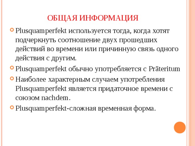 ОБЩАЯ ИНФОРМАЦИЯ Plusquamperfekt используется тогда, когда хотят подчеркнуть соотношение двух прошедших действий во времени или причинную связь одного действия с другим. Plusquamperfekt обычно употребляется с Pr äteritum Наиболее характерным случаем употребления Plusquamperfekt является придаточное времени с союзом nachdem. Plusquamperfekt- сложная временная форма. 