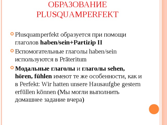 ОБРАЗОВАНИЕ PLUSQUAMPERFEKT Plusquamperfekt образуется при помощи глаголов haben/sein+Partizip II Вспомогательные глаголы haben/sein используются в Pr äteritum Модальные глаголы и глаголы sehen, h ören, fühlen имеют те же особенности, как и в Perfekt: Wir hatten unsere Hausaufgbe  gestern erf üllen können (Мы могли выполнить домашнее задание вчера) 