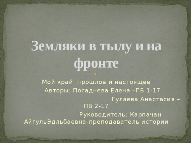 Земляки в тылу и на фронте Мой край: прошлое и настоящее  Авторы: Посаднева Елена –ПВ 1-17  Гулаева Анастасия –ПВ 2-17  Руководитель: Карпачан АйгульЭдльбаевна-преподаватель истории 