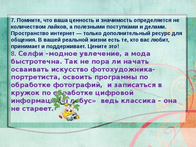 7. Помните, что ваша ценность и значимость определяется не количеством лайков, а полезными поступками и делами. Пространство интернет — только дополнительный ресурс для общения. В вашей реальной жизни есть те, кто вас любит, принимает и поддерживает. Цените это! 8. Селфи –модное увлечение, а мода быстротечна. Так не пора ли начать осваивать искусство фотохудожника-портретиста, освоить программы по обработке фотографий, и записаться в кружок по обработке цифровой информации «Глобус» ведь классика – она не стареет.  11 