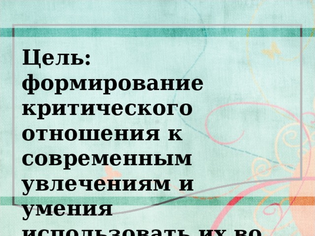 Цель: формирование критического отношения к современным увлечениям и умения использовать их во благо себе 4 