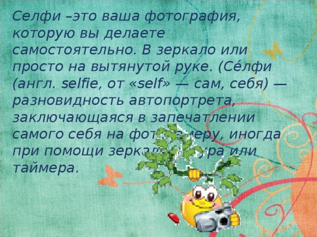Селфи –это ваша фотография, которую вы делаете самостоятельно. В зеркало или просто на вытянутой руке. (Се́лфи (англ. selfie, от «self» — сам, себя) — разновидность автопортрета, заключающаяся в запечатлении самого себя на фотокамеру, иногда при помощи зеркала, шнура или таймера. 4 