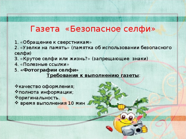 1. «Обращение к сверстникам» 2. «Узелки на память» (памятка об использовании безопасного селфи) 3. «Крутое селфи или жизнь?» (запрещающие знаки) 4. «Полезные ссылки» 5. «Фотографии селфи» Требования к выполнению газеты : качество оформления; полнота информации; оригинальность.  время выполнения 10 мин Газета «Безопасное селфи» 8 