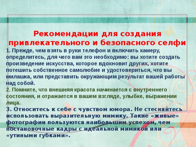   Рекомендации для создания привлекательного и безопасного селфи 1. Прежде, чем взять в руки телефон и включить камеру, определитесь, для чего вам это необходимо: вы хотите создать произведение искусства, которое вдохновит других, хотите потешить собственное самолюбие и удостовериться, что вы милашка, или представить окружающим результат вашей работы над собой.  2. Помните, что внешняя красота начинается с внутреннего состояния, и отражается в вашем взгляде, улыбке, выражении лица. 3. Относитесь к себе с чувством юмора. Не стесняйтесь использовать выразительную мимику. Такие «живые» фотографии пользуются наибольшим успехом, чем постановочные кадры с идеальной мимикой или «утиными губками».       9 