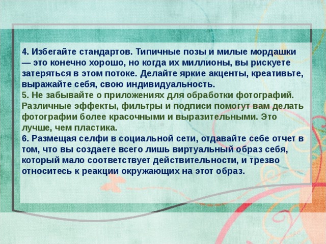 4. Избегайте стандартов. Типичные позы и милые мордашки — это конечно хорошо, но когда их миллионы, вы рискуете затеряться в этом потоке. Делайте яркие акценты, креативьте, выражайте себя, свою индивидуальность. 5. Не забывайте о приложениях для обработки фотографий. Различные эффекты, фильтры и подписи помогут вам делать фотографии более красочными и выразительными. Это лучше, чем пластика. 6. Размещая селфи в социальной сети, отдавайте себе отчет в том, что вы создаете всего лишь виртуальный образ себя, который мало соответствует действительности, и трезво относитесь к реакции окружающих на этот образ. 10 