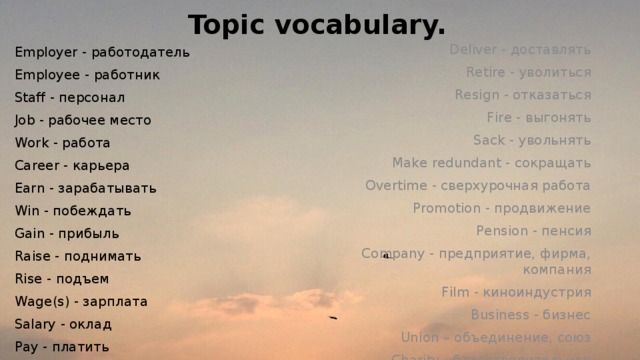 Topic vocabulary. Deliver - доставлять Retire - уволиться Resign - отказаться Fire - выгонять Sack - увольнять Make redundant - сокращать Overtime - сверхурочная работа Promotion - продвижение Pension - пенсия Company - предприятие, фирма, компания Film - киноиндустрия Business - бизнес Union – объединение, союз Charity - благотворительная деятельность Employer - работодатель Employee - работник Staff - персонал Job - рабочее место Work - работа Careеr - карьера Earn - зарабатывать Win - побеждать Gain - прибыль Raise - поднимать Rise - подъем Wage(s) - зарплата Salary - оклад Pay - платить Commute - заменять 