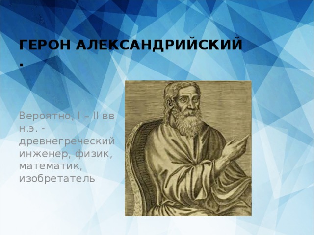     ГЕРОН АЛЕКСАНДРИЙСКИЙ  . Вероятно, I – II вв н.э. - древнегреческий инженер, физик, математик, изобретатель 