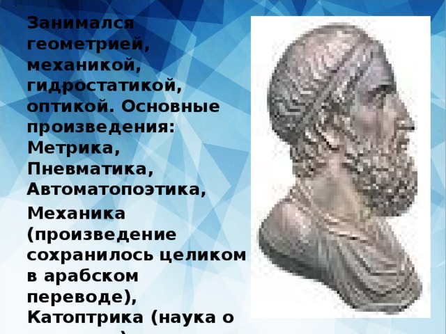 Занимался геометрией, механикой, гидростатикой, оптикой. Основные произведения: Метрика, Пневматика, Автоматопоэтика, Механика (произведение сохранилось целиком в арабском переводе), Катоптрика (наука о зеркалах); и др 