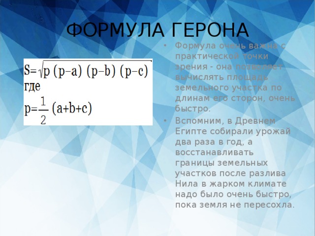 ФОРМУЛА ГЕРОНА Формула очень важна с практической точки зрения - она позволяет вычислять площадь земельного участка по длинам его сторон, очень быстро. Вспомним, в Древнем Египте собирали урожай два раза в год, а восстанавливать границы земельных участков после разлива Нила в жарком климате надо было очень быстро, пока земля не пересохла. 