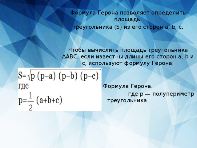 Формула Герона позволяет определить площадь треугольника (S) из его сторон a, b, c. Чтобы вычислить площадь треугольника ∆ABC, если известны длины его сторон a, b и c, используют формулу Герона: Формула Герона.  где p — полупериметр треугольника: 