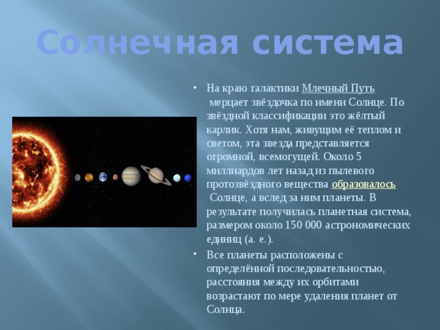 Солнечная система На краю галактики  Млечный Путь  мерцает звёздочка по имени Солнце. По звёздной классификации это жёлтый карлик. Хотя нам, живущим её теплом и светом, эта звезда представляется огромной, всемогущей. Около 5 миллиардов лет назад из пылевого протозвёздного вещества  образовалось  Солнце, а вслед за ним планеты. В результате получилась планетная система, размером около 150 000 астрономических единиц (а. е.). Все планеты расположены с определённой последовательностью, расстояния между их орбитами возрастают по мере удаления планет от Солнца. 