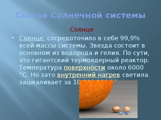 Состав Солнечной системы Солнце Солнце , сосредоточило в себе 99,9% всей массы системы. Звезда состоит в основном из водорода и гелия. По сути, это гигантский термоядерный реактор. Температура  поверхности  около 6000 °С. Но зато  внутренний нагрев  светила зашкаливает за 10 000 000 °С. 