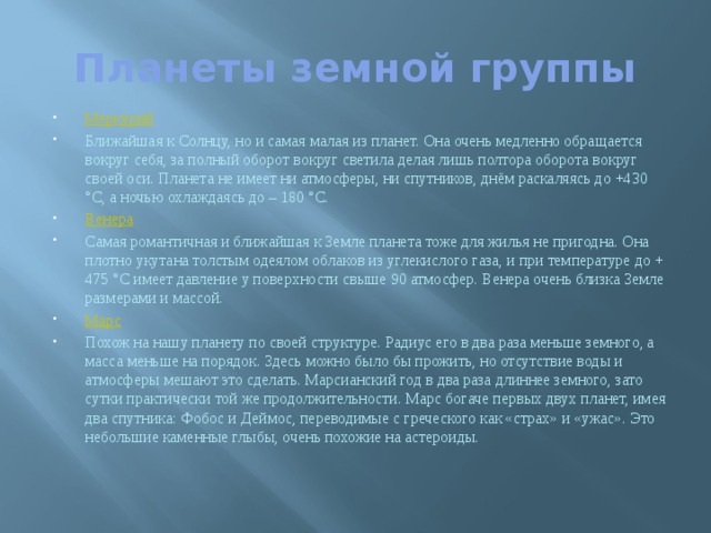 Планеты земной группы Меркурий Ближайшая к Солнцу, но и самая малая из планет. Она очень медленно обращается вокруг себя, за полный оборот вокруг светила делая лишь полтора оборота вокруг своей оси. Планета не имеет ни атмосферы, ни спутников, днём раскаляясь до +430 °С, а ночью охлаждаясь до – 180 °С. Венера Самая романтичная и ближайшая к Земле планета тоже для жилья не пригодна. Она плотно укутана толстым одеялом облаков из углекислого газа, и при температуре до + 475 °С имеет давление у поверхности свыше 90 атмосфер. Венера очень близка Земле размерами и массой. Марс Похож на нашу планету по своей структуре. Радиус его в два раза меньше земного, а масса меньше на порядок. Здесь можно было бы прожить, но отсутствие воды и атмосферы мешают это сделать. Марсианский год в два раза длиннее земного, зато сутки практически той же продолжительности. Марс богаче первых двух планет, имея два спутника: Фобос и Деймос, переводимые с греческого как «страх» и «ужас». Это небольшие каменные глыбы, очень похожие на астероиды. 