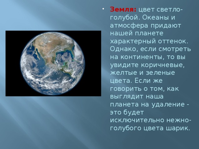 Земля:  цвет светло-голубой. Океаны и атмосфера придают нашей планете характерный оттенок. Однако, если смотреть на континенты, то вы увидите коричневые, желтые и зеленые цвета. Если же говорить о том, как выглядит наша планета на удаление - это будет исключительно нежно-голубого цвета шарик.   