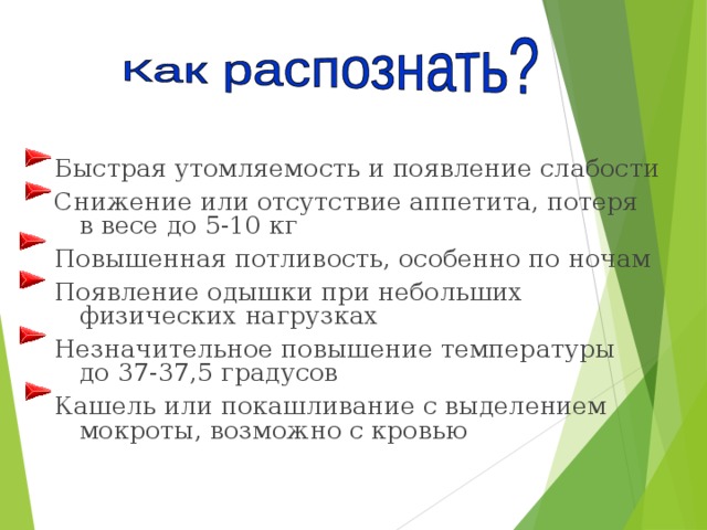 Быстрая утомляемость и появление слабости Снижение или отсутствие аппетита, потеря в весе до 5-10 кг Повышенная потливость, особенно по ночам Появление одышки при небольших физических нагрузках Незначительное повышение температуры до 37-37,5 градусов Кашель или покашливание с выделением мокроты, возможно с кровью 