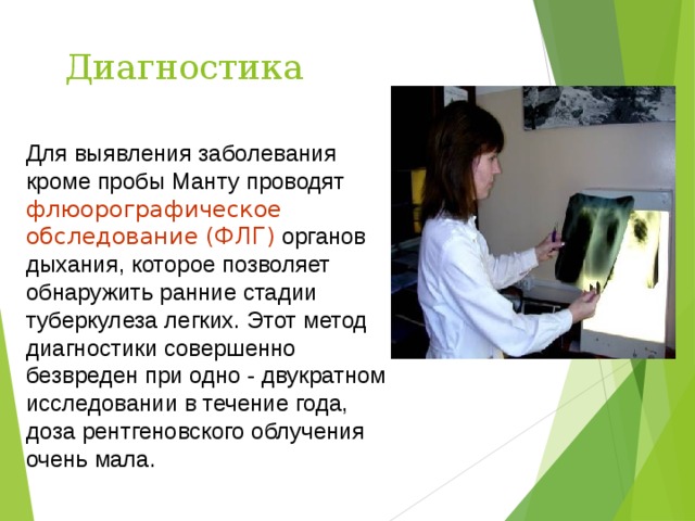 Диагностика Для выявления заболевания кроме пробы Манту проводят флюорографическое обследование (ФЛГ) органов дыхания, которое позволяет обнаружить ранние стадии туберкулеза легких. Этот метод диагностики совершенно безвреден при одно - двукратном исследовании в течение года, доза рентгеновского облучения очень мала. 