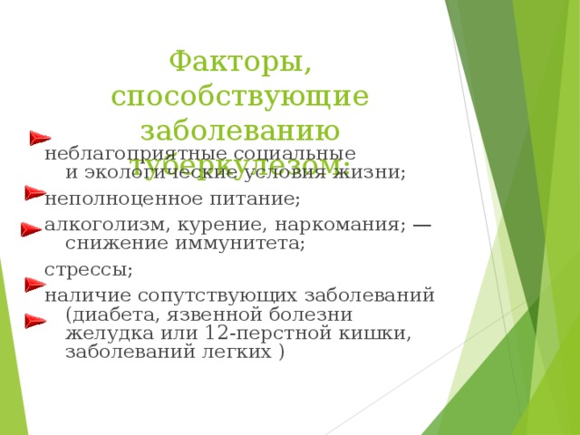 Факторы, способствующие заболеванию туберкулезом: неблагоприятные социальные и экологические условия жизни; неполноценное питание; алкоголизм, курение, наркомания; — снижение иммунитета; стрессы; наличие сопутствующих заболеваний (диабета, язвенной болезни желудка или 12-перстной кишки, заболеваний легких ) 