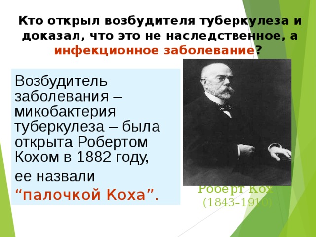 Кто открыл возбудителя туберкулеза и доказал, что это не наследственное, а инфекционное заболевание ?  Немецкий бактериолог, удостоенный в 1905году  Нобелевской премии  по физиологии и медицине за открытие и выделение возбудителя туберкулеза. Возбудитель заболевания – микобактерия туберкулеза – была открыта Робертом Кохом в 1882 году, ее назвали “ палочкой Коха”. Роберт Кох  (1843–1910) 