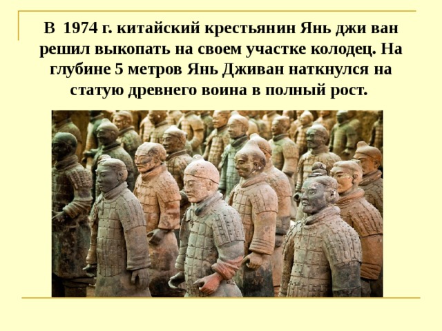 В 1974 г. китайский крестьянин Янь джи ван решил выкопать на своем участке колодец. На глубине 5 метров Янь Дживан наткнулся на статую древнего воина в полный рост.    