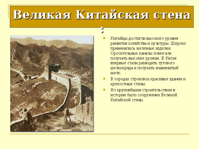 Великая Китайская стена : Китайцы достигли высокого уровня развития хозяйства и культуры. Широко применялись железные изделия. Оросительные каналы помогали получать высокие урожаи. В Китае впервые стали разводить тутового шелкопряда и получать знаменитый шелк. В городах строились красивые здания и крепостные стены. Но крупнейшим строительством в истории было сооружение Великой Китайской стены. 