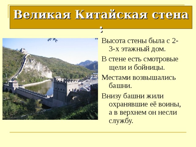 Великая Китайская стена : Высота стены была с 2-3-х этажный дом. В стене есть смотровые щели и бойницы. Местами возвышались башни. Внизу башни жили охранявшие её воины, а в верхнем он несли службу. 