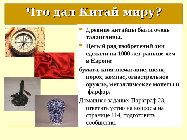 Что дал Китай миру? Древние китайцы были очень талантливы. Целый ряд изобретений они сделали на 1000 лет раньше чем в Европе: бумага, книгопечатание, шелк, порох, компас, огнестрельное оружие, металлические монеты и фарфор.  Домашнее задание: Параграф 23, ответить устно на вопросы на странице 114, подготовить сообщения. 