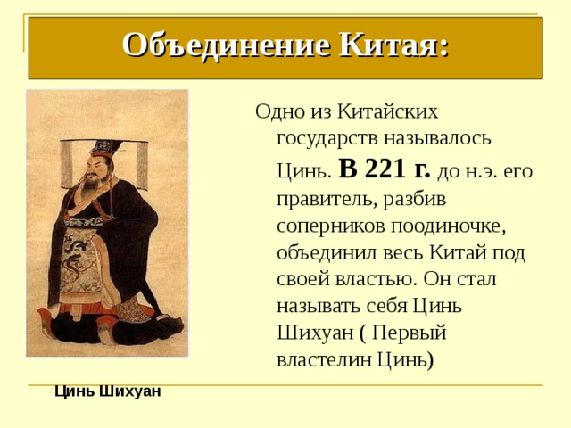 Объединение Китая: Одно из Китайских государств называлось Цинь. В 221 г. до н.э. его правитель, разбив соперников поодиночке, объединил весь Китай под своей властью. Он стал называть себя Цинь Шихуан ( Первый властелин Цинь) Цинь Шихуан 