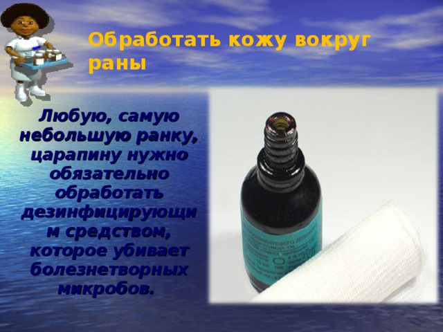 Обработать кожу вокруг раны  Любую, самую небольшую ранку, царапину нужно обязательно обработать дезинфицирующим средством, которое убивает болезнетворных микробов. 