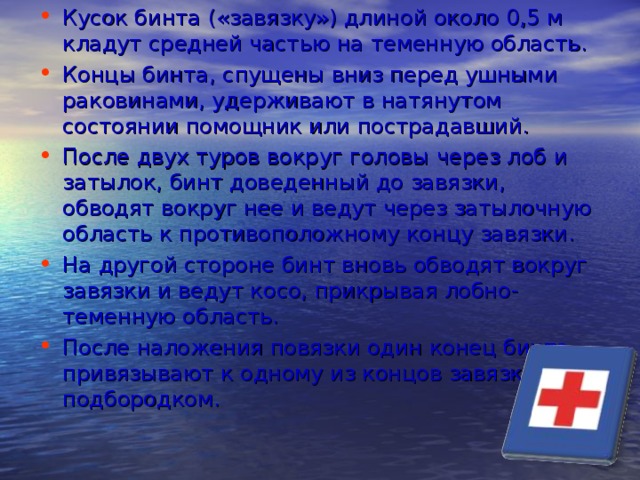 Кусок бинта («завязку») длиной около 0,5 м кладут средней частью на теменную область. Концы бинта, спущены вниз перед ушными раковинами, удерживают в натянутом состоянии помощник или пострадавший. После двух туров вокруг головы через лоб и затылок, бинт доведенный до завязки, обводят вокруг нее и ведут через затылочную область к противоположному концу завязки. На другой стороне бинт вновь обводят вокруг завязки и ведут косо, прикрывая лобно-теменную область. После наложения повязки один конец бинта привязывают к одному из концов завязки под подбородком.  