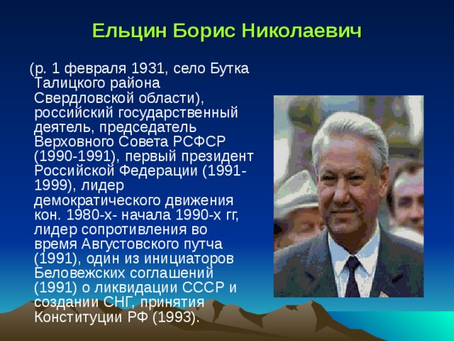 Ельцин Борис Николаевич  (р. 1 февраля 1931, село Бутка Талицкого района Свердловской области), российский государственный деятель, председатель Верховного Совета РСФСР (1990-1991), первый президент Российской Федерации (1991-1999), лидер демократического движения кон. 1980-х- начала 1990-х гг, лидер сопротивления во время Августовского путча (1991), один из инициаторов Беловежских соглашений (1991) о ликвидации СССР и создании СНГ, принятия Конституции РФ (1993). 