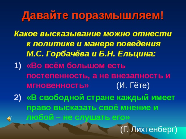 Давайте поразмышляем! Какое высказывание можно отнести к политике и манере поведения М.С. Горбачёва и Б.Н. Ельцина: «Во всём большом есть постепенность, а не внезапность и мгновенность» (И. Гёте) «В свободной стране каждый имеет право высказать своё мнение и любой – не слушать его» (Г. Лихтенберг) 