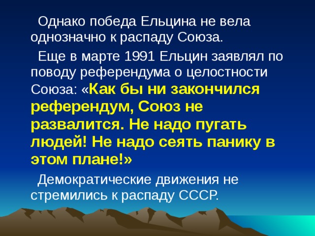 Однако победа Ельцина не вела однозначно к распаду Союза. Еще в марте 1991 Ельцин заявлял по поводу референдума о целостности Союза: « Как бы ни закончился референдум, Союз не развалится. Не надо пугать людей! Не надо сеять панику в этом плане!»  Демократические движения не стремились к распаду СССР. 