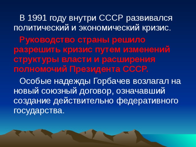 В 1991 году внутри СССР развивался политический и экономический кризис. Руководство страны решило разрешить кризис путем изменений структуры власти и расширения полномочий Президента СССР. Особые надежды Горбачев возлагал на новый союзный договор, означавший создание действительно федеративного государства. 