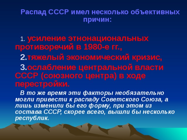 Распад СССР имел несколько объективных причин:   усиление этнонациональных противоречий в 1980-е гг., тяжелый экономический кризис, ослабление центральной власти СССР (союзного центра) в ходе перестройки.  В то же время эти факторы необязательно могли привести к распаду Советского Союза, а лишь изменили бы его форму, при этом из состава СССР, скорее всего, вышли бы несколько республик.  