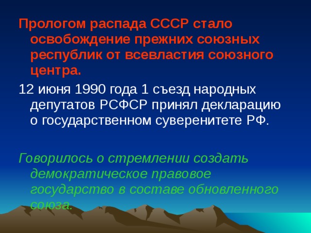 Прологом распада СССР стало освобождение прежних союзных республик от всевластия союзного центра. 12 июня 1990 года 1 съезд народных депутатов РСФСР принял декларацию о государственном суверенитете РФ. Говорилось о стремлении создать демократическое правовое государство в составе обновленного союза. 