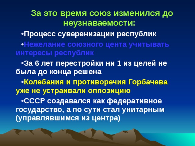 За это время союз изменился до неузнаваемости: Процесс суверенизации республик Нежелание союзного цента учитывать интересы республик За 6 лет перестройки ни 1 из целей не была до конца решена Колебания и противоречия Горбачева уже не устраивали оппозицию СССР создавался как федеративное государство, а по сути стал унитарным (управлявшимся из центра) 
