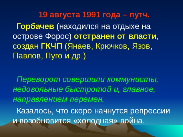 19 августа 1991 года – путч. Горбачев (находился на отдыхе на острове Форос) отстранен от власти , создан ГКЧП (Янаев, Крючков, Язов, Павлов, Пуго и др.) Переворот совершили коммунисты, недовольные быстротой и, главное, направлением перемен. Казалось, что скоро начнутся репрессии и возобновится «холодная» война. 