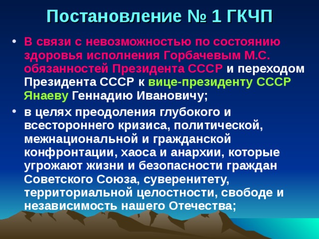 Постановление № 1 ГКЧП В связи с невозможностью по состоянию здоровья исполнения Горбачевым М.С. обязанностей Президента СССР и переходом Президента СССР к вице-президенту СССР Янаеву Геннадию Ивановичу; в целях преодоления глубокого и всестороннего кризиса, политической, межнациональной и гражданской конфронтации, хаоса и анархии, которые угрожают жизни и безопасности граждан Советского Союза, суверенитету, территориальной целостности, свободе и независимость нашего Отечества; 