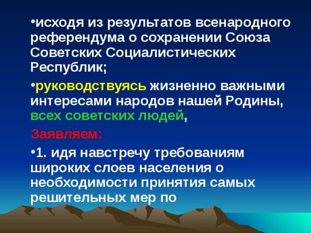 исходя из результатов всенародного референдума о сохранении Союза Советских Социалистических Республик; руководствуясь жизненно важными интересами народов нашей Родины, всех советских людей , Заявляем: 1. идя навстречу требованиям широких слоев населения о необходимости принятия самых решительных мер по 